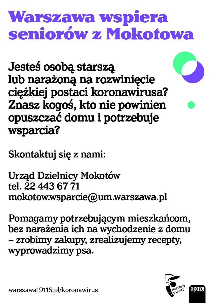 Plakat informacyjny. Na plakacie znajduje sie tekst. Tekst zaczyna się nagłówkiem w kolorze filoetowym o treści "Warszawa wspiera seniorów". Pozostaly tekst brzemi: "Jesteś osobą starszą lub narażoną na rozwinięcie ciężkiej postaci koronawirusa? Znasz kogoś, kto nie powinien opuszczać domu i potrzebuje wsparcia? Skontaktuj się z nami: Urząd Dzielnicy Mokotów tel. 22 443 67 71, mokotow.wsparcie@um.warszwa.pl. Pomagamy potrzebującym miezkańcom, bez narażenia ich na wychodzenie  z domu - zrobimy zakupy, zrealizujemy recepty, wyprowadzimy psa." Na dole plakatu znajduje się adres internetowy: warszawa19115.pl/koronawirus . Na dole znajduje się również logo "Zakochaj się w Warszawie" - czarno-biała ilustracja syrenki warszawskiej z wspomnianym napisem oraz pasek zawierający numer informacyjny Warszawy 19115