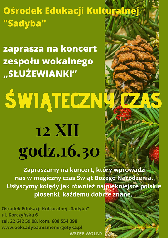 Plakat reklamowy wydarzenia. Na plakacie z jego prawej strony znajduje się zdjęcie fragmentu choinki świątecznej z zawieszonymi szyszkami, czerwonymi bombkami oraz innymi ozdobami. Z lewej strony informacje tekstowe: Ośrodek Edukacji Kulturalnej "Sadyba" zaprasza na koncert zespołu wokalnego "Służewianki". Świąteczny czas. 12 grudnia 2019 godz. 16.30. Zapraszamy na koncert, który wprowadzi nas w magiczny czas Świąt Bożego Narodzenia. Usłyszymy kolędy jak również najpiękniejsze polskie piosenki, każdemu dobrze znane. Ośrodek znajduje się na ul. Korczyńskiej 6, telefon kontaktowy: 22 642-59-08, komórkowy: 608-554-398. Strona internetowa: www.oeksadyba,msmenergetyka.pl. Wstęp na wydarzenie jest bezpłatny.