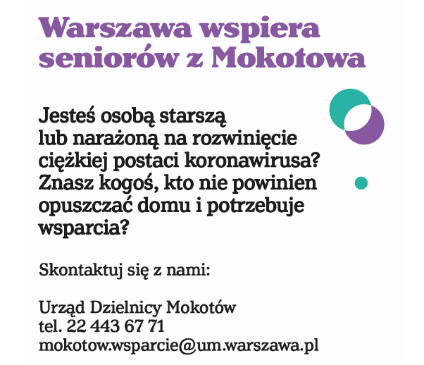 Plakat informacyjny. Na plakacie znajduje sie tekst. Tekst zaczyna się nagłówkiem w kolorze filoetowym o treści "Warszawa wspiera seniorów". Pozostaly tekst brzemi: "Jesteś osobą starszą lub narażoną na rozwinięcie ciężkiej postaci koronawirusa? Znasz kogoś, kto nie powinien opuszczać domu i potrzebuje wsparcia? Skontaktuj się z nami: Urząd Dzielnicy Mokotów tel. 22 443 67 71, mokotow.wsparcie@um.warszwa.pl. Pomagamy potrzebującym miezkańcom, bez narażenia ich na wychodzenie  z domu - zrobimy zakupy, zrealizujemy recepty, wyprowadzimy psa." Na dole plakatu znajduje się adres internetowy: warszawa19115.pl/koronawirus . Na dole znajduje się również logo "Zakochaj się w Warszawie" - czarno-biała ilustracja syrenki warszawskiej z wspomnianym napisem oraz pasek zawierający numer informacyjny Warszawy 19115